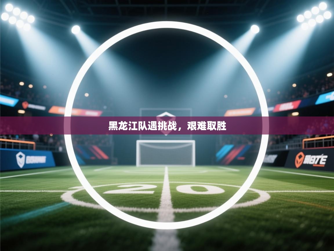 黑龙江队遇挑战，艰难取胜